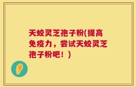 天蛟灵芝孢子粉(提高免疫力，尝试天蛟灵芝孢子粉吧！)