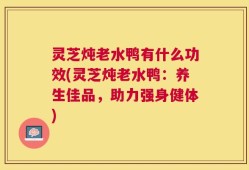 灵芝炖老水鸭有什么功效(灵芝炖老水鸭：养生佳品，助力强身健体)