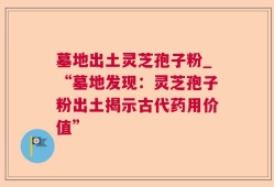 墓地出土灵芝孢子粉_“墓地发现：灵芝孢子粉出土揭示古代药用价值”