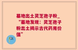 墓地出土灵芝孢子粉_“墓地发现：灵芝孢子粉出土揭示古代药用价值”
