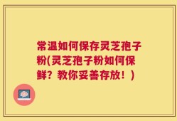 常温如何保存灵芝孢子粉(灵芝孢子粉如何保鲜？教你妥善存放！)