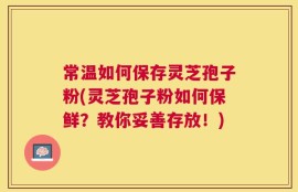 常温如何保存灵芝孢子粉(灵芝孢子粉如何保鲜？教你妥善存放！)