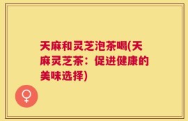 天麻和灵芝泡茶喝(天麻灵芝茶：促进健康的美味选择)