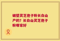 破壁灵芝孢子粉长白山产的？长白山灵芝孢子粉哪家好