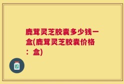 鹿茸灵芝胶囊多少钱一盒(鹿茸灵芝胶囊价格：盒)