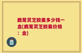 鹿茸灵芝胶囊多少钱一盒(鹿茸灵芝胶囊价格：盒)