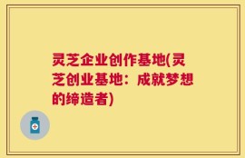 灵芝企业创作基地(灵芝创业基地：成就梦想的缔造者)