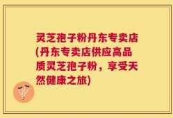 灵芝孢子粉丹东专卖店(丹东专卖店供应高品质灵芝孢子粉，享受天然健康之旅)