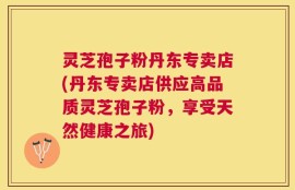 灵芝孢子粉丹东专卖店(丹东专卖店供应高品质灵芝孢子粉，享受天然健康之旅)