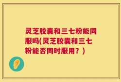 灵芝胶囊和三七粉能同服吗(灵芝胶囊和三七粉能否同时服用？)