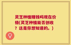 灵芝种植赚钱吗现在价格(灵芝种植能否创收？这是你想知道的。)