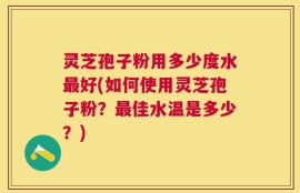 灵芝孢子粉用多少度水最好(如何使用灵芝孢子粉？最佳水温是多少？)
