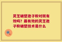 灵芝破壁孢子粉对斑有效吗？最有效的灵芝孢子粉破壁技术是什么