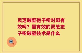 灵芝破壁孢子粉对斑有效吗？最有效的灵芝孢子粉破壁技术是什么