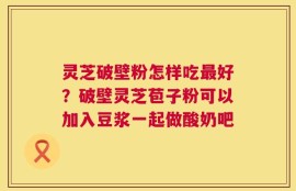 灵芝破壁粉怎样吃最好？破壁灵芝苞子粉可以加入豆浆一起做酸奶吧