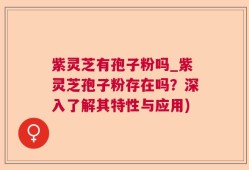 紫灵芝有孢子粉吗_紫灵芝孢子粉存在吗？深入了解其特性与应用)