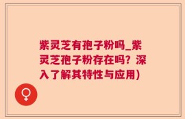紫灵芝有孢子粉吗_紫灵芝孢子粉存在吗？深入了解其特性与应用)