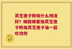 灵芝孢子粉和什么炖汤好？蜂胶蜂蜜加灵芝孢子粉加灵芝孢子油一起吃功效