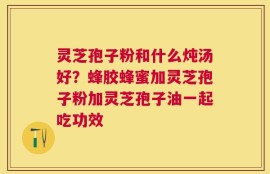 灵芝孢子粉和什么炖汤好？蜂胶蜂蜜加灵芝孢子粉加灵芝孢子油一起吃功效