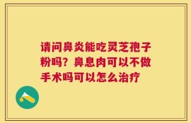 请问鼻炎能吃灵芝孢子粉吗？鼻息肉可以不做手术吗可以怎么治疗