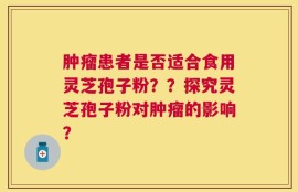 肿瘤患者是否适合食用灵芝孢子粉？？探究灵芝孢子粉对肿瘤的影响？