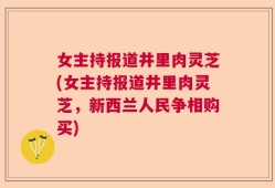 女主持报道井里肉灵芝(女主持报道井里肉灵芝，新西兰人民争相购买)