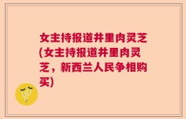 女主持报道井里肉灵芝(女主持报道井里肉灵芝，新西兰人民争相购买)