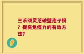 三禾颂灵芝破壁孢子粉？提高免疫力的有效方法？