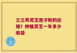 三三秀灵芝孢子粉的价格？种植灵芝一年多少收益