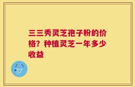 三三秀灵芝孢子粉的价格？种植灵芝一年多少收益