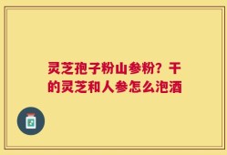 灵芝孢子粉山参粉？干的灵芝和人参怎么泡酒