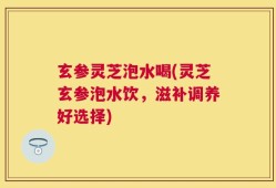 玄参灵芝泡水喝(灵芝玄参泡水饮，滋补调养好选择)