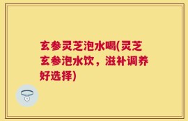 玄参灵芝泡水喝(灵芝玄参泡水饮，滋补调养好选择)
