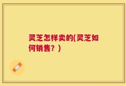 灵芝怎样卖的(灵芝如何销售？)