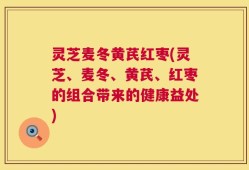 灵芝麦冬黄芪红枣(灵芝、麦冬、黄芪、红枣的组合带来的健康益处)