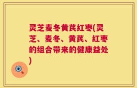 灵芝麦冬黄芪红枣(灵芝、麦冬、黄芪、红枣的组合带来的健康益处)