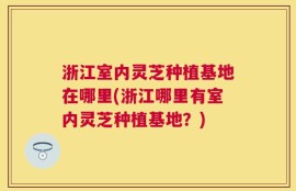 浙江室内灵芝种植基地在哪里(浙江哪里有室内灵芝种植基地？)