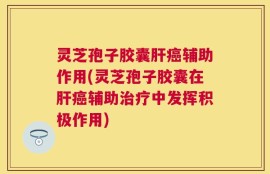 灵芝孢子胶囊肝癌辅助作用(灵芝孢子胶囊在肝癌辅助治疗中发挥积极作用)