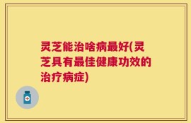 灵芝能治啥病最好(灵芝具有最佳健康功效的治疗病症)