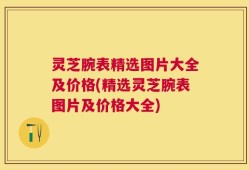 灵芝腕表精选图片大全及价格(精选灵芝腕表图片及价格大全)