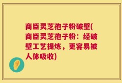 商臣灵芝孢子粉破壁(商臣灵芝孢子粉：经破壁工艺提炼，更容易被人体吸收)