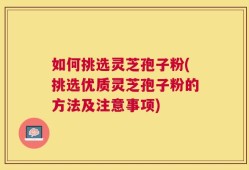 如何挑选灵芝孢子粉(挑选优质灵芝孢子粉的方法及注意事项)