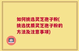 如何挑选灵芝孢子粉(挑选优质灵芝孢子粉的方法及注意事项)