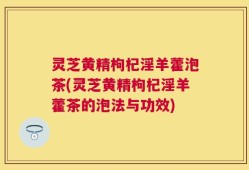灵芝黄精枸杞淫羊藿泡茶(灵芝黄精枸杞淫羊藿茶的泡法与功效)