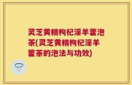 灵芝黄精枸杞淫羊藿泡茶(灵芝黄精枸杞淫羊藿茶的泡法与功效)