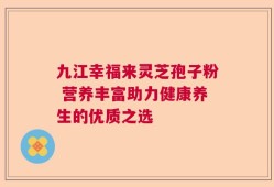 九江幸福来灵芝孢子粉 营养丰富助力健康养生的优质之选