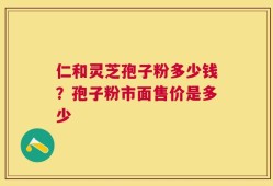 仁和灵芝孢子粉多少钱？孢子粉市面售价是多少