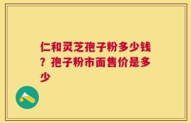 仁和灵芝孢子粉多少钱？孢子粉市面售价是多少