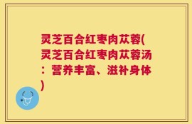 灵芝百合红枣肉苁蓉(灵芝百合红枣肉苁蓉汤：营养丰富、滋补身体)