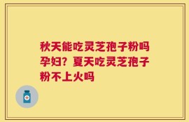 秋天能吃灵芝孢子粉吗孕妇？夏天吃灵芝孢子粉不上火吗